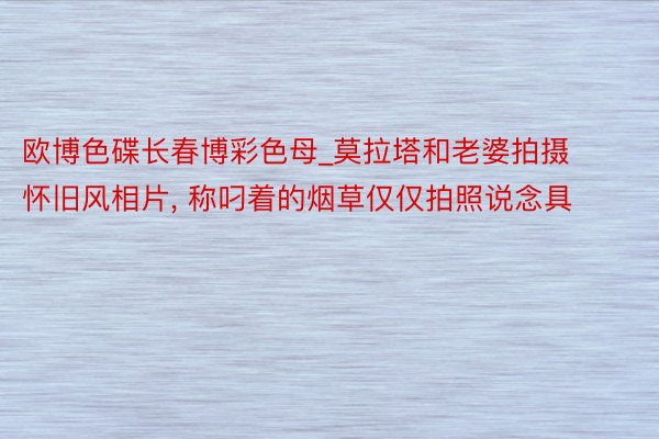 欧博色碟长春博彩色母_莫拉塔和老婆拍摄怀旧风相片, 称叼着的烟草仅仅拍照说念具