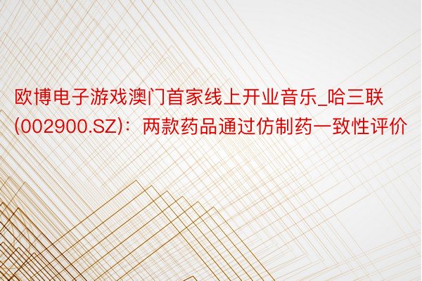 欧博电子游戏澳门首家线上开业音乐_哈三联(002900.SZ)：两款药品通过仿制药一致性评价