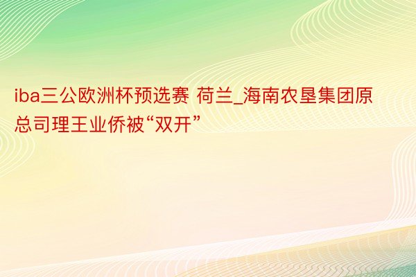 iba三公欧洲杯预选赛 荷兰_海南农垦集团原总司理王业侨被“双开”