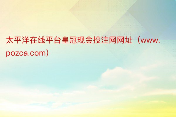 太平洋在线平台皇冠现金投注网网址（www.pozca.com）