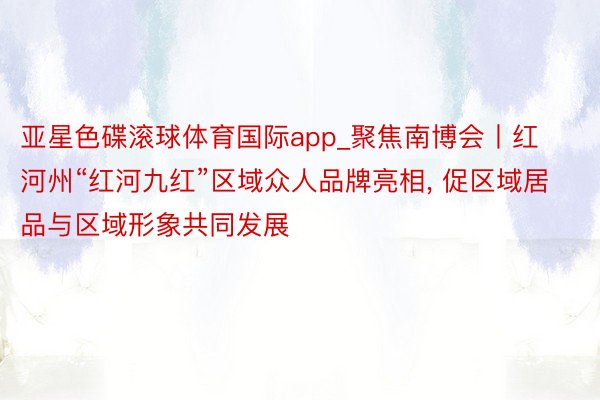 亚星色碟滚球体育国际app_聚焦南博会丨红河州“红河九红”区域众人品牌亮相, 促区域居品与区域形象共同发展