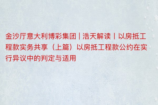 金沙厅意大利博彩集团 | 浩天解读丨以房抵工程款实务共享（上篇）以房抵工程款公约在实行异议中的判定与适用