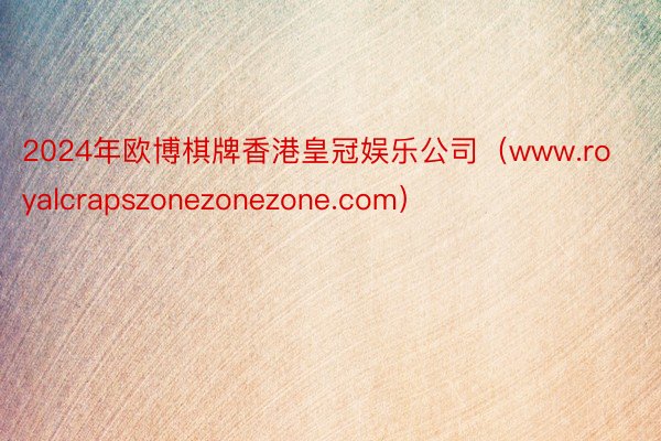 2024年欧博棋牌香港皇冠娱乐公司（www.royalcrapszonezonezone.com）