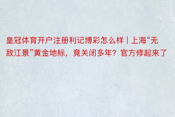 皇冠体育开户注册利记博彩怎么样 | 上海“无敌江景”黄金地标，竟关闭多年？官方修起来了